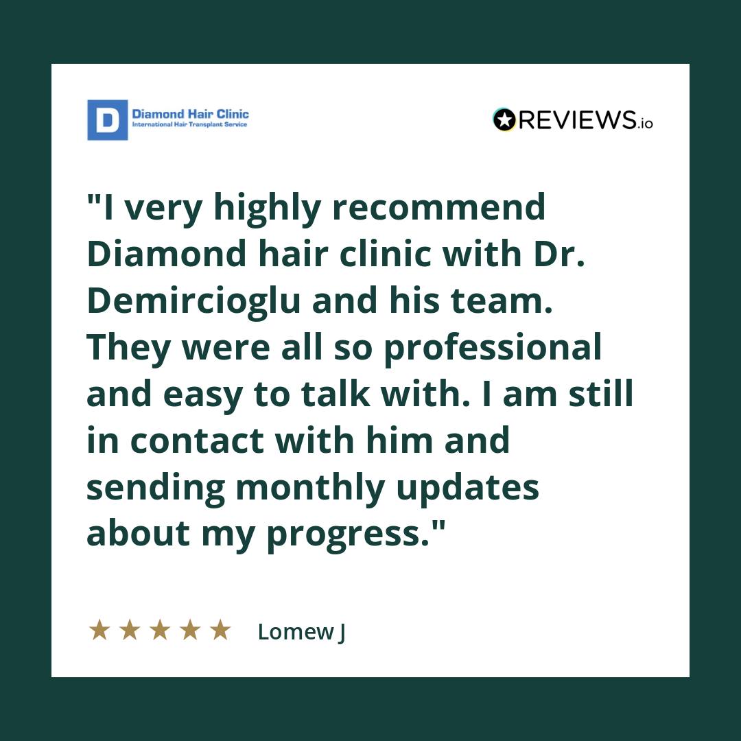 I very highly recommend Diamond hair clinic with Dr. Demircioglu and his team. They were all so professional and easy to talk with. I am still in contact with him and sending monthly updates about my progress.