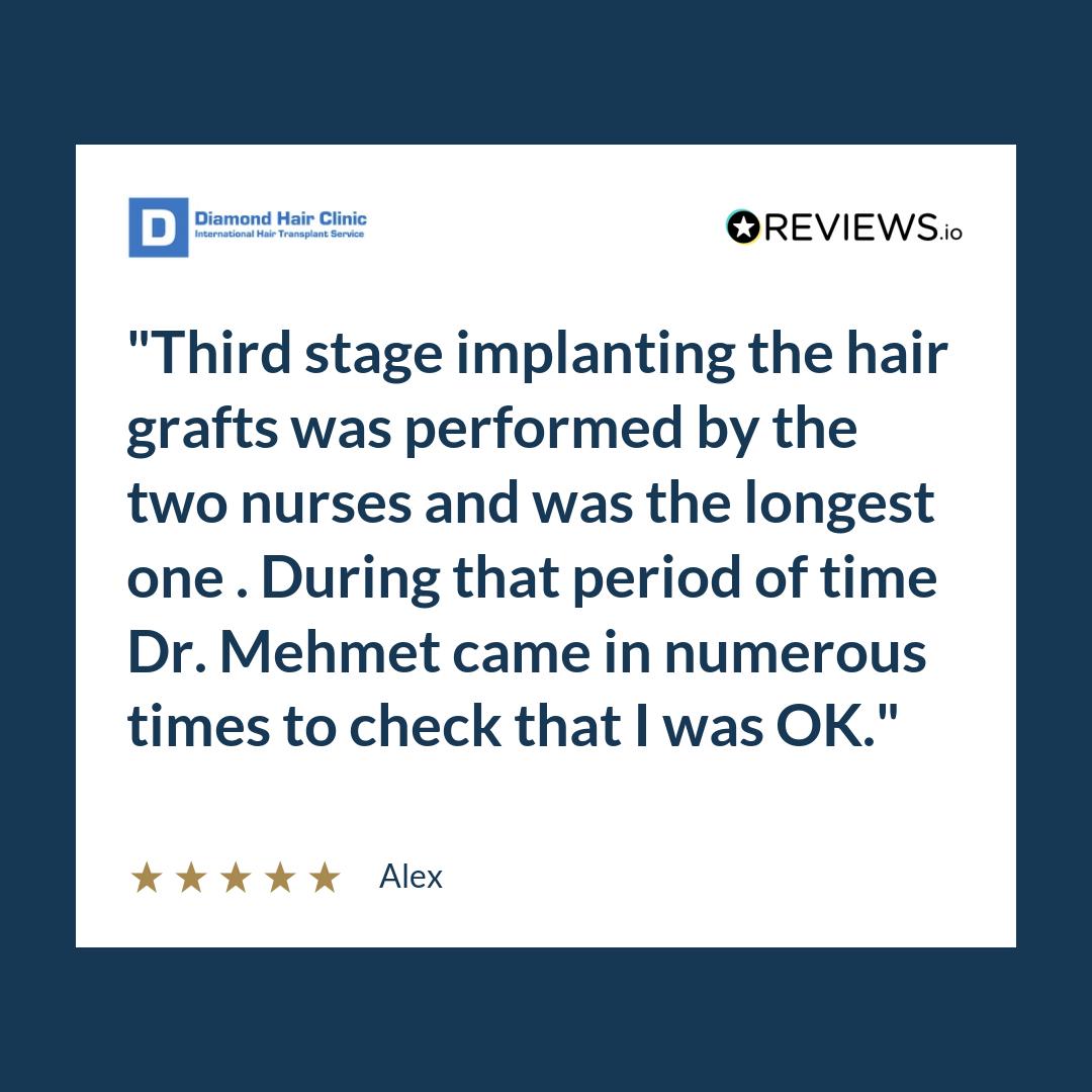 Third stage implanting the hair grafts was performed by the two nurses and was the longest one . During that period of time Dr. Mehmet came in numerous times to check that I was OK.