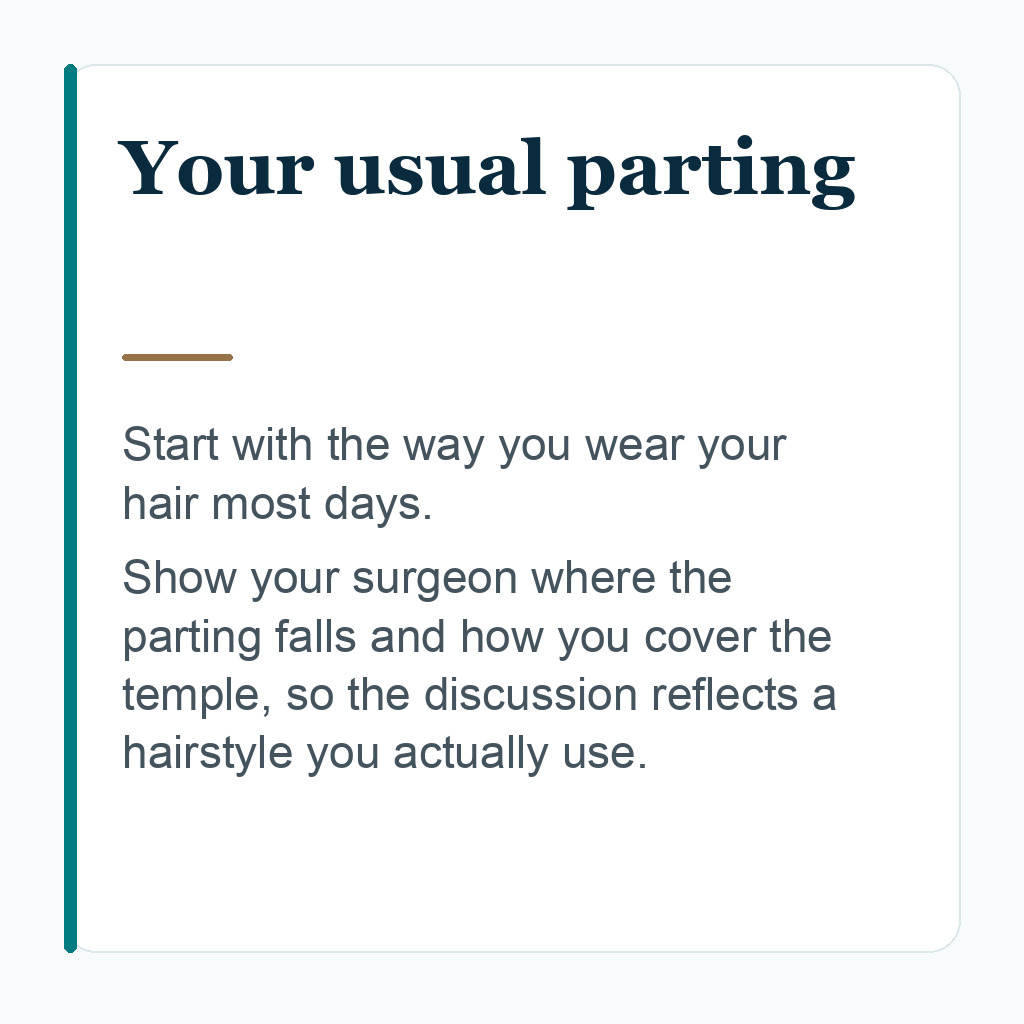 Your usual parting. Start with the way you wear your hair most days. Show your surgeon where the parting falls and how you cover the temple, so the discussion reflects a hairstyle you actually use.