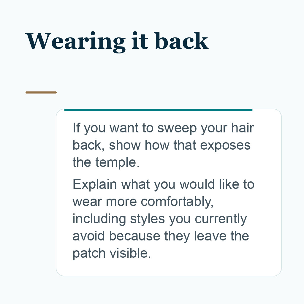 Wearing it back. If you want to sweep your hair back, show how that exposes the temple. Explain what you would like to wear more comfortably, including styles you currently avoid because they leave the patch visible.