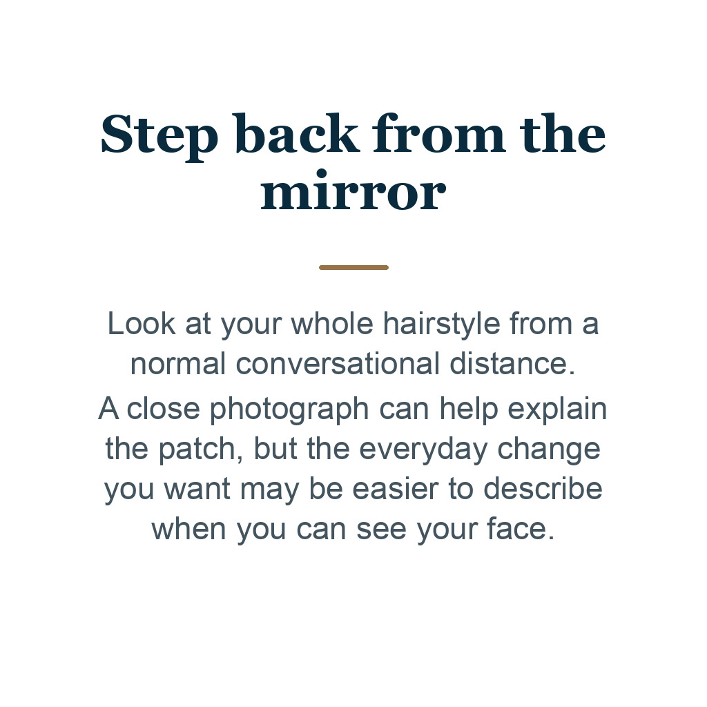 Step back from the mirror. Look at your whole hairstyle from a normal conversational distance. A close photograph can help explain the patch, but the everyday change you want may be easier to describe when you can see your face.